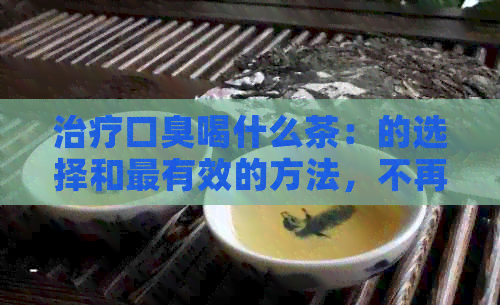 治疗口臭喝什么茶：的选择和最有效的方法，不再有口臭困扰！