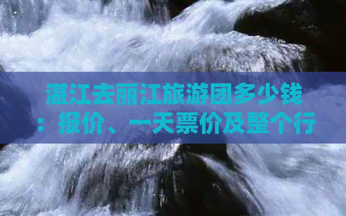 湛江去丽江旅游团多少钱：报价、一天票价及整个行程费用解析