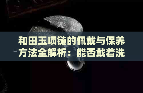 和田玉项链的佩戴与保养方法全解析：能否戴着洗澡？