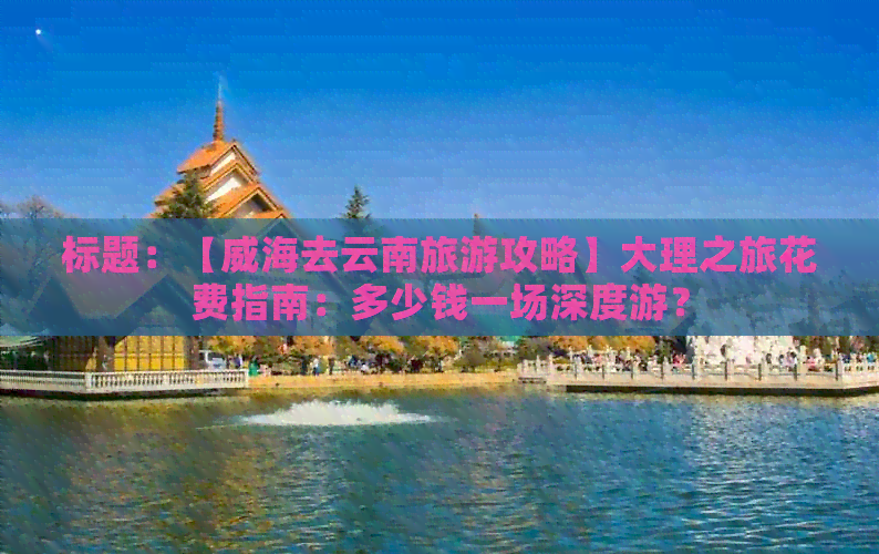 标题：【威海去云南旅游攻略】大理之旅花费指南：多少钱一场深度游？