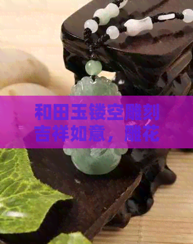 和田玉镂空雕刻吉祥如意，雕花艺术的精湛传承