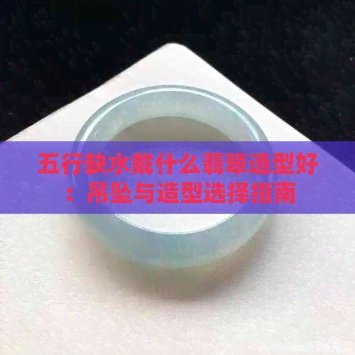 五行缺水戴什么翡翠造型好：吊坠与造型选择指南