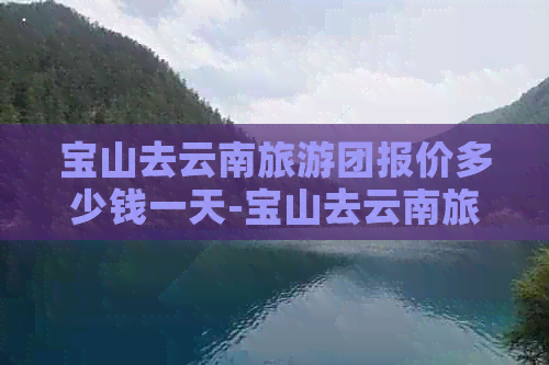 宝山去云南旅游团报价多少钱一天-宝山去云南旅游团报价多少钱一天啊