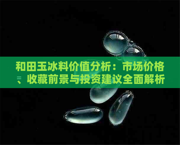 和田玉冰料价值分析：市场价格、收藏前景与投资建议全面解析