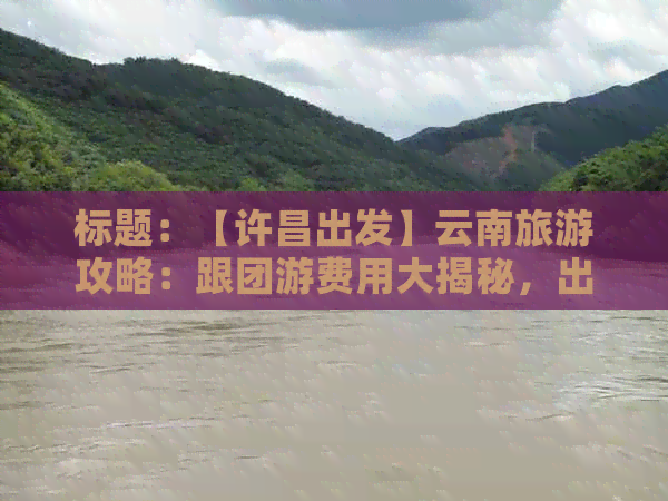 标题：【许昌出发】云南旅游攻略：跟团游费用大揭秘，出行预算一篇掌握！