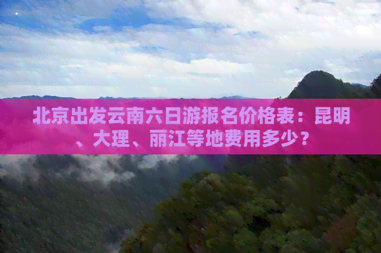 北京出发云南六日游报名价格表：昆明、大理、丽江等地费用多少？