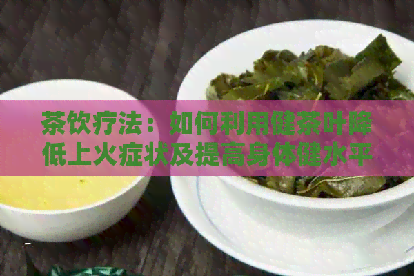 茶饮疗法：如何利用健茶叶降低上火症状及提高身体健水平