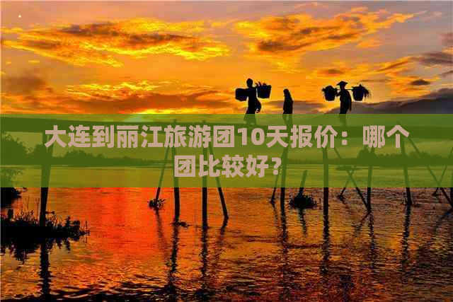 大连到丽江旅游团10天报价：哪个团比较好？