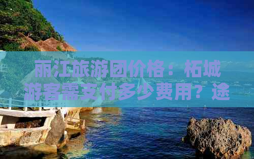丽江旅游团价格：柘城游客需支付多少费用？途牛、云南旅游网等相关推荐