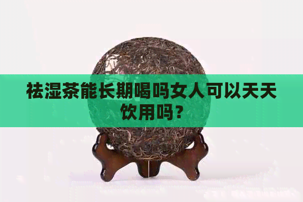 祛湿茶能长期喝吗女人可以天天饮用吗？