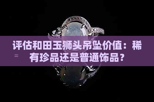 评估和田玉狮头吊坠价值：稀有珍品还是普通饰品？