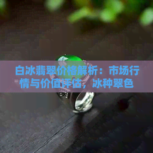 白冰翡翠价格解析：市场行情与价值评估，冰种翠色藏品究竟多少钱？