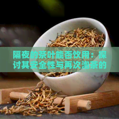 隔夜的茶叶能否饮用：探讨其安全性与再次泡茶的可能性