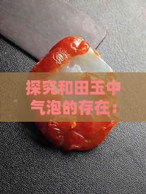 探究和田玉中气泡的存在：真还是假？