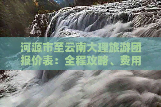 河源市至云南大理旅游团报价表：全程攻略、费用详解，了解最新旅游价格！