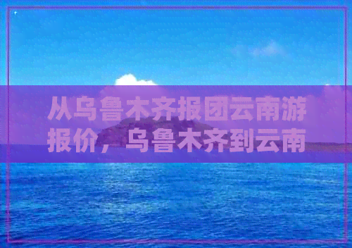 从乌鲁木齐报团云南游报价，乌鲁木齐到云南旅游跟团需要多少钱？