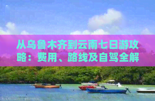 从乌鲁木齐到云南七日游攻略：费用、路线及自驾全解析