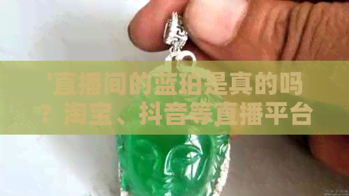 '直播间的蓝珀是真的吗？淘宝、抖音等直播平台卖的蓝珀真假如何判断？'