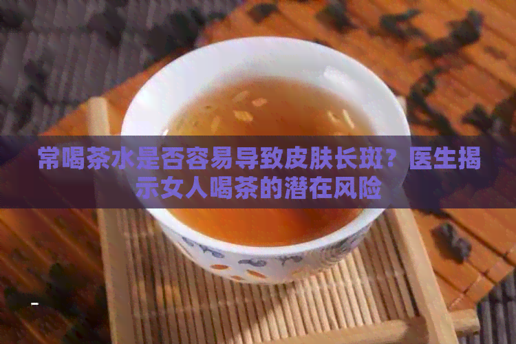 常喝茶水是否容易导致皮肤长斑？医生揭示女人喝茶的潜在风险