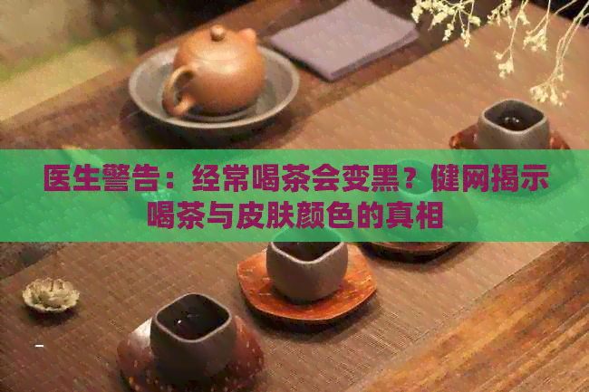 医生警告：经常喝茶会变黑？健网揭示喝茶与皮肤颜色的真相