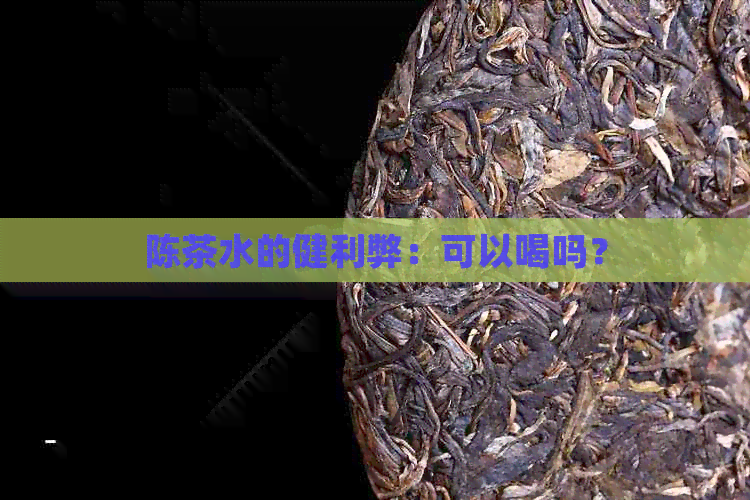 陈茶水的健利弊：可以喝吗？