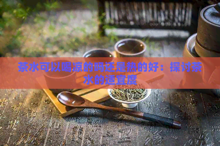 茶水可以喝凉的吗还是热的好：探讨茶水的适宜度