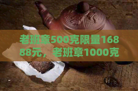 老班章500克限量16888元，老班章1000克限量版价格，老班章限量版报价