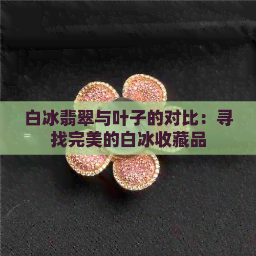 白冰翡翠与叶子的对比：寻找完美的白冰收藏品