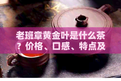 老班章黄金叶是什么茶？价格、口感、特点及收藏价值全解析