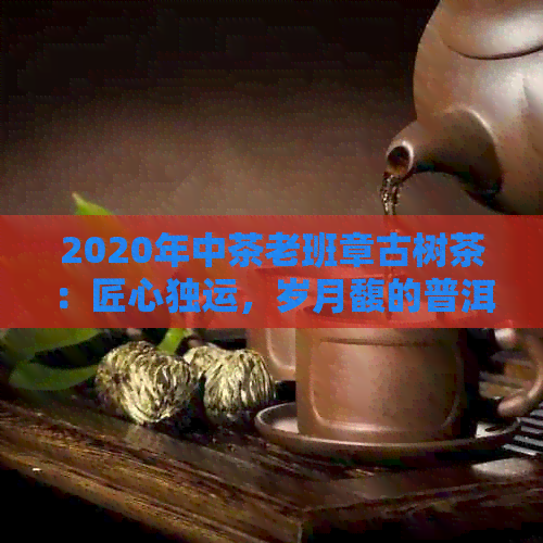 2020年中茶老班章古树茶：匠心独运，岁月馥的普洱佳品