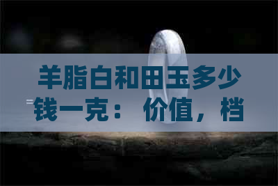 羊脂白和田玉多少钱一克： 价值，档次与市场价格解析