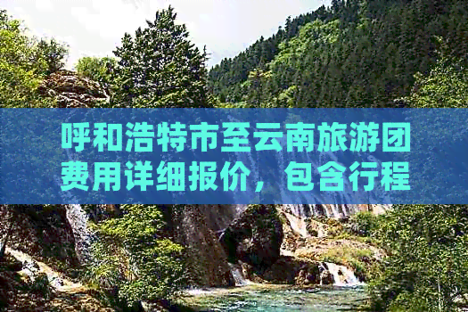 呼和浩特市至云南旅游团费用详细报价，包含行程安排、住宿及交通等全面信息