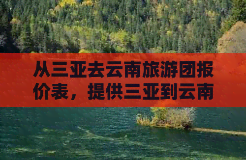 从三亚去云南旅游团报价表，提供三亚到云南的旅游线路和攻略信息。