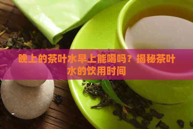 晚上的茶叶水早上能喝吗？揭秘茶叶水的饮用时间