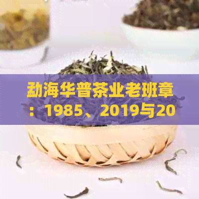 勐海华普茶业老班章：1985、2019与2017年价值，以及班章印和古茶