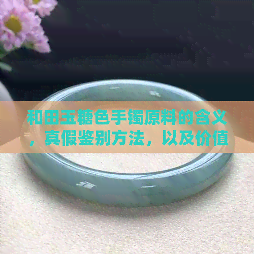 和田玉糖色手镯原料的含义，真假鉴别方法，以及价值评估。