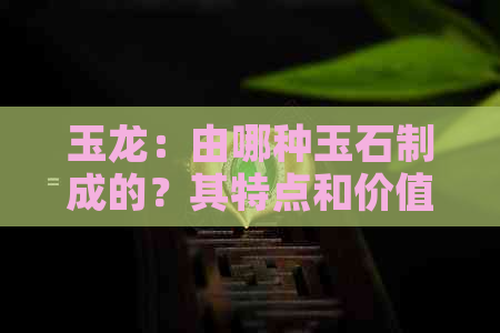 玉龙：由哪种玉石制成的？其特点和价值解析