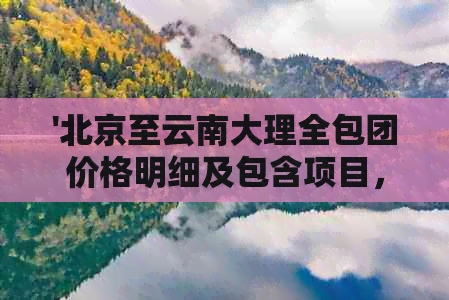 '北京至云南大理全包团价格明细及包含项目，如何预定与注意事项'