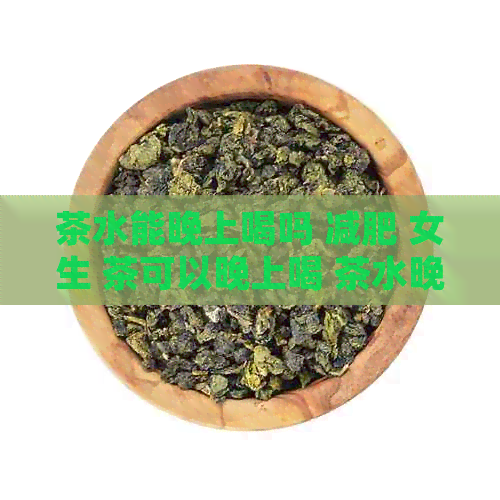 茶水能晚上喝吗 减肥 女生 茶可以晚上喝 茶水晚上泡明天可以喝吗