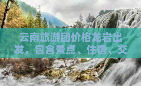 云南旅游团价格龙岩出发，包含景点、住宿、交通等全方位指南