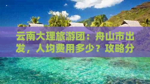 云南大理旅游团：舟山市出发，人均费用多少？攻略分享，亲身经历揭秘！