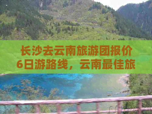 长沙去云南旅游团报价6日游路线，云南更佳旅游线路，从长沙到云南的团队游