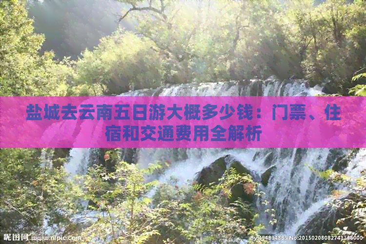 盐城去云南五日游大概多少钱：门票、住宿和交通费用全解析