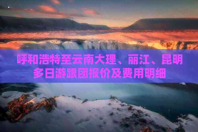 呼和浩特至云南大理、丽江、昆明多日游跟团报价及费用明细