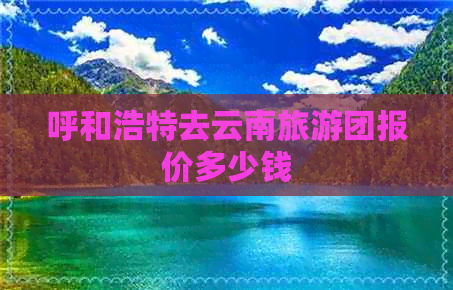 呼和浩特去云南旅游团报价多少钱