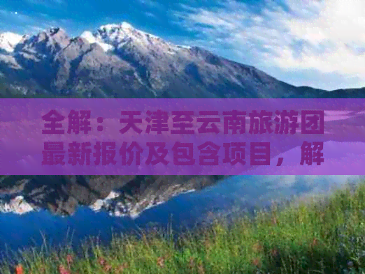 全解：天津至云南旅游团最新报价及包含项目，解答您的所有疑问！