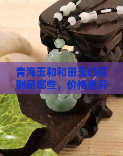 青海玉和和田玉的区别是哪些，价格差异大吗