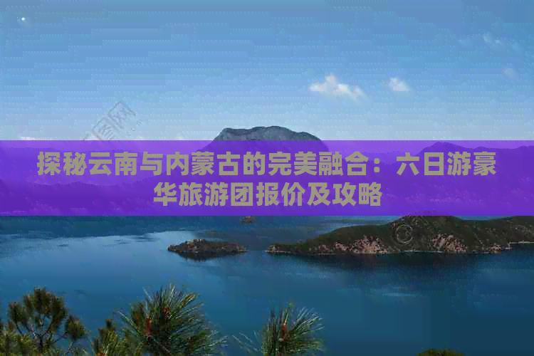 探秘云南与内蒙古的完美融合：六日游豪华旅游团报价及攻略