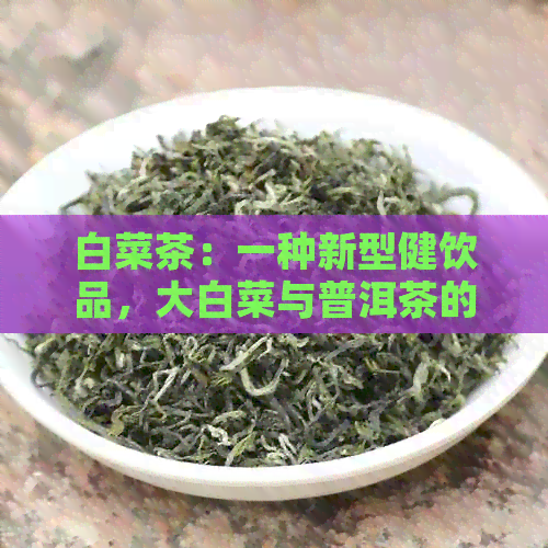 白菜茶：一种新型健饮品，大白菜与普洱茶的完美结合