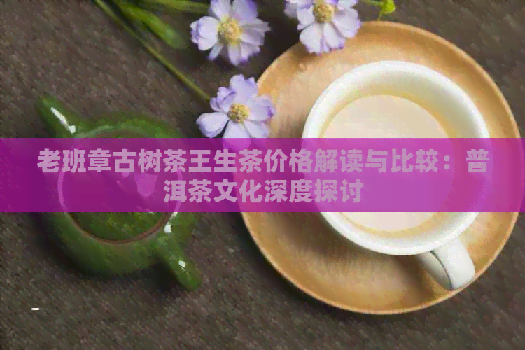 老班章古树茶王生茶价格解读与比较：普洱茶文化深度探讨